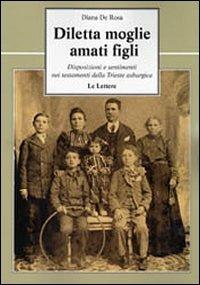 Diletta moglie, amati figli. Disposizioni e sentimenti nei testamenti della Trieste asburgica - Diana De Rosa - Libro Le Lettere 2010, Le vie della storia | Libraccio.it