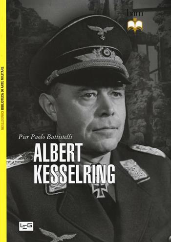 Albert Kesselring - Pier Paolo Battistelli - Libro LEG Edizioni 2016, Biblioteca di arte militare. Condottieri | Libraccio.it