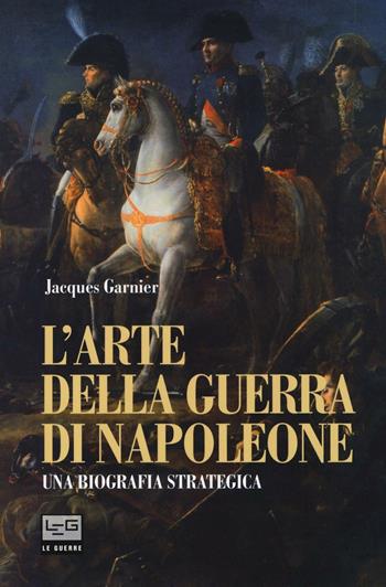 L' arte della guerra di Napoleone. Una biografia strategica - Jacques Garnier - Libro LEG Edizioni 2016, Le guerre | Libraccio.it