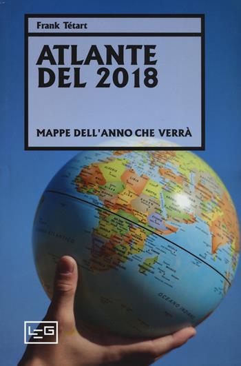 Atlante del 2018. Mappe dell'anno che verrà - Frank Tétart - Libro LEG Edizioni 2019, Orizzonti | Libraccio.it