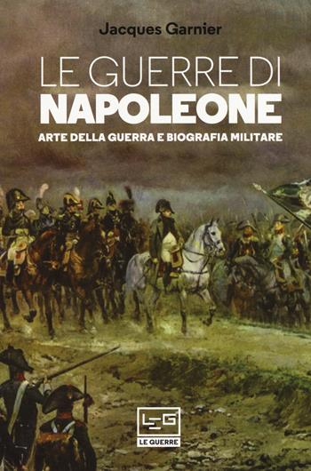 Le guerre di Napoleone. Arte della guerra e biografia militare - Jacques Garnier - Libro LEG Edizioni 2020, Le guerre | Libraccio.it
