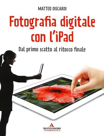 Fotografia digitale con l'iPad. Dal primo scatto al ritocco finale - Matteo Discardi - Libro Mondadori Informatica 2013, Argomenti generali | Libraccio.it