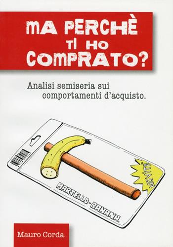 Ma perché ti ho comprato? Analisi semiseria sui comportamenti d'acquisto - Mauro Corda - Libro Leonardo (Pasian di Prato) 2011 | Libraccio.it