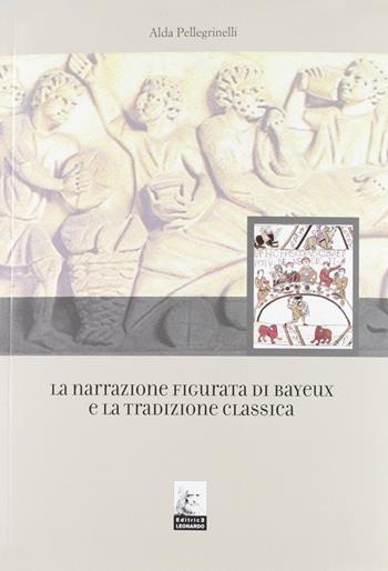 La narrazione figurata di Bayeux e la tradizione classica - Alda Pellegrinelli - Libro Leonardo (Pasian di Prato) 2007 | Libraccio.it