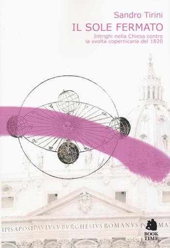 Il sole fermato. Intrighi della chiesa contro la svolta copernicana del 1820 - Sandro Tirini - Libro Book Time 2017, meccanismi di Melquíades | Libraccio.it