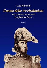 L'uomo delle tre rivoluzioni. Vita e pensiero del generale Guglielmo Pepe - Luca Manfredi - Libro BastogiLibri 2009 | Libraccio.it