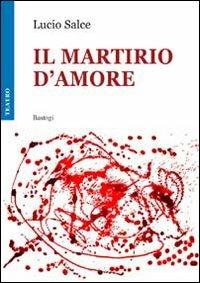 Il martirio d'amore - Lucio Salce - Libro BastogiLibri 2010, Teatro | Libraccio.it