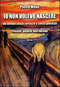 Io non volevo nascere. Un mondo senza certezze e senza giustizia. Filosofi odierni alla berlina - Pietro Melis - Libro BastogiLibri 2010 | Libraccio.it