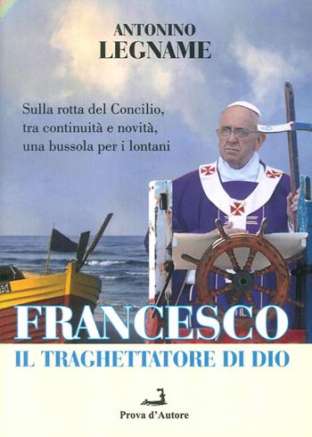 Francesco il traghettatore di Dio. Sulla rotta del Concilio, tra continuità e novità, una bussola per i lontani - Antonio Legname - Libro Prova d'Autore 2014, Confronti/Consensi | Libraccio.it