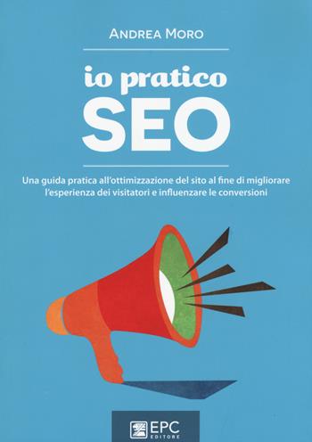 Io pratico SEO. Una guida pratica all'ottimizzazione del sito al fine di migliorare l'esperienza dei visitatori e influenzare le conversioni - Andrea Moro - Libro EPC 2015, Digital marketing | Libraccio.it