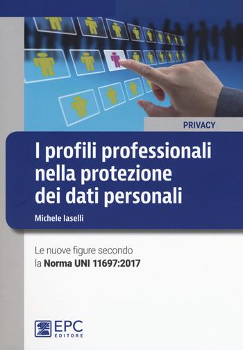 I profili professionali nella protezione dei dati personali. Le nuove figure secondo la Norma UNI 11697:2017 - Michele Iaselli - Libro EPC 2018, Privacy | Libraccio.it