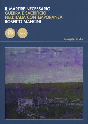 Il martire necessario. Guerra e sacrificio nell'Italia contemporanea - Roberto Mancini - Libro Pacini Editore 2015, Le ragioni di Clio | Libraccio.it