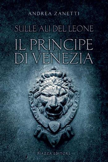 Il principe di Venezia. Sulle ali del leone - Andrea Zanetti - Libro Piazza Editore 2018 | Libraccio.it