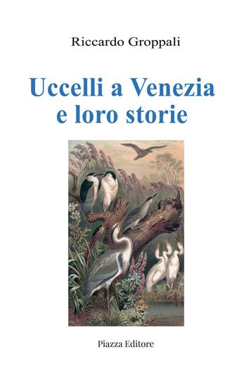 Uccelli a Venezia e loro storie - Riccardo Groppali - Libro Piazza Editore 2021 | Libraccio.it