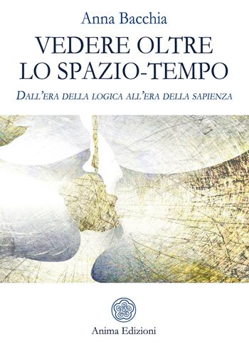 Vedere oltre lo spazio-tempo. Dall'era della logica all'era della sapienza - Anna Bacchia - Libro Anima Edizioni 2019, Saggi per l'anima | Libraccio.it