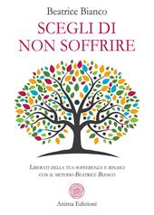 Scegli di non soffrire. Liberati della tua sofferenza e rinasci con il metodo Beatrice Bianco