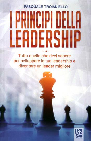 I principi della leadership. Tutto quello che devi sapere per sviluppare la tua leadership e diventare un leader migliore - Pasquale Troianiello - Libro Delta 3 2020 | Libraccio.it