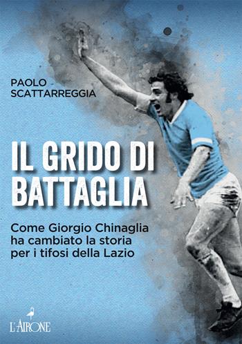 Il grido di battaglia. Come Giorgio Chinaglia ha cambiato la storia per i tifosi del Lazio - Paolo Scattarreggia - Libro L'Airone Editrice Roma 2022, Documenti | Libraccio.it