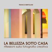 La bellezza sotto casa. Riflessioni sulla fotografia creativa. Ediz. a colori