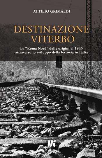 Destinazione Viterbo. La «Roma Nord» dalle origini al 1945 attraverso lo sviluppo della ferrovia in Italia - Attilio Grimaldi - Libro Universitalia 2016 | Libraccio.it