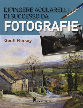 Dipingere acquarelli di successo da fotografie - Geoff Kersey - Libro Il Castello 2016, Disegno e tecniche pittoriche | Libraccio.it