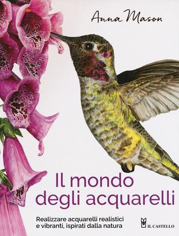 Il mondo degli acquarelli. Realizzare acquarelli realistici e vibranti, ispirati alla natura - Anna Mason - Libro Il Castello 2018, Disegno e tecniche pittoriche | Libraccio.it