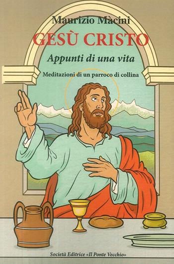 Gesù Cristo. Appunti di una vita. Meditazioni di un parroco di collina - Maurizio Macini - Libro Il Ponte Vecchio 2018 | Libraccio.it
