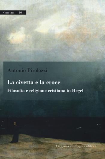 La civetta e la croce. Filosofia e religione cristiana in Hegel - Antonio Pirolozzi - Libro La Scuola di Pitagora 2017, Criterio | Libraccio.it