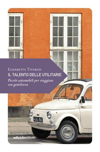 Il talento delle utilitarie. Piccole automobili per viaggiare con gentilezza - Elisabetta Tiveron - Libro Ediciclo 2021, Piccola filosofia di viaggio | Libraccio.it