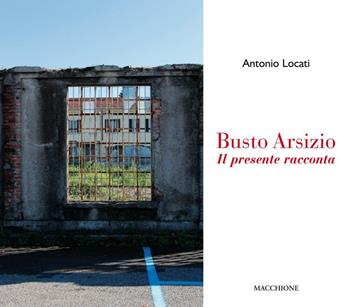 Busto Arsizio. Il presente racconta - Antonio Locati - Libro Macchione Editore 2016 | Libraccio.it