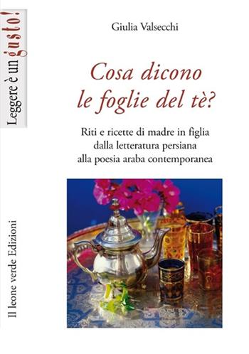 Cosa dicono le foglie del tè. Riti e ricette di madre in figlia dalla letteratura persiana alla poesia araba contemporanea - Giulia Valsecchi - Libro Il Leone Verde 2013, Leggere è un gusto | Libraccio.it