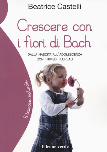 Crescere con i fiori di Bach. Dalla nascita all'adolescenza con i rimedi floreali - Beatrice Castelli - Libro Il Leone Verde 2017, Il bambino naturale | Libraccio.it