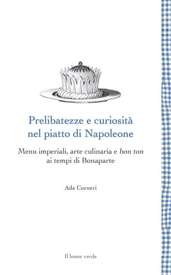 Prelibatezze e curiosità nel piatto di Napoleone. Menu imperiali, arte culinaria e bon ton ai tempi di Bonaparte - Ada Corneri - Libro Il Leone Verde 2021, Leggere è un gusto | Libraccio.it