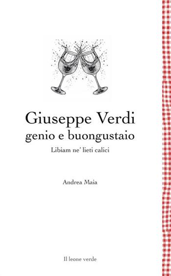 Giuseppe Verdi genio e buongustaio. Libiam ne' lieti calici - Andrea Maia - Libro Il Leone Verde 2024, Leggere è un gusto | Libraccio.it