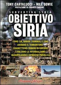 Obiettivo Siria. Come CIA, bande criminali e ONG armano il terrorismo, commettono crimini di guerra e falsano le informazioni manipolando l'opinione pubblica - Tony Cartalucci, Nile Bowie - Libro Arianna Editrice 2012, Un' altra storia | Libraccio.it
