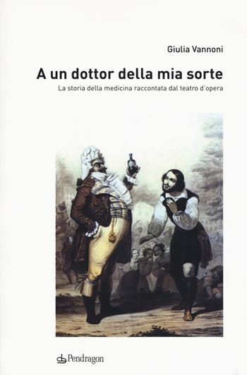 A un dottor della mia sorte. La storia della medicina raccontata dal teatro d'opera - Giulia Vannoni - Libro Pendragon 2017, Studi e ricerche | Libraccio.it