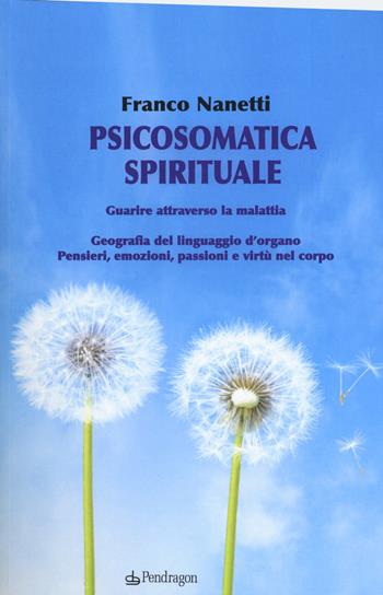 Psicosomatica spirituale. Guarire attraverso la malattia. Geografia del linguaggio d'organo. Pensieri, emozioni, passioni e virtù nel corpo - Franco Nanetti - Libro Edizioni Pendragon 2017, Clinica esistenziale | Libraccio.it
