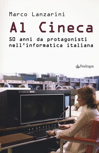 Al Cineca. 50 anni da protagonisti nell'informatica italiana - Marco Lanzarini - Libro Edizioni Pendragon 2017 | Libraccio.it