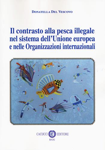 Il contrasto alla pesca illegale nel sistema dell'Unione europea e nelle organizzazioni internazionali - Donatella Del Vescovo - Libro Cacucci 2018 | Libraccio.it