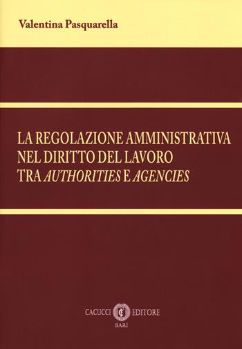 La regolazione amministrativa nel diritto del lavoro tra «authorities» e «agencies». Nuova ediz. - Valentina Pasquarella - Libro Cacucci 2018 | Libraccio.it