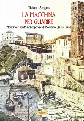 La macchina per guarire. Medicina e sanità nell'Ospedale di Piombino (1810-1945) - Tiziano Arrigoni - Libro La Bancarella (Piombino) 2019, Biblioteca di storia | Libraccio.it