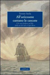 All'orizzonte cantano le cascate. E le navi ballano sul filo, dalla via del sale a Capo Horn - Teresio Asola - Libro Araba Fenice 2013 | Libraccio.it