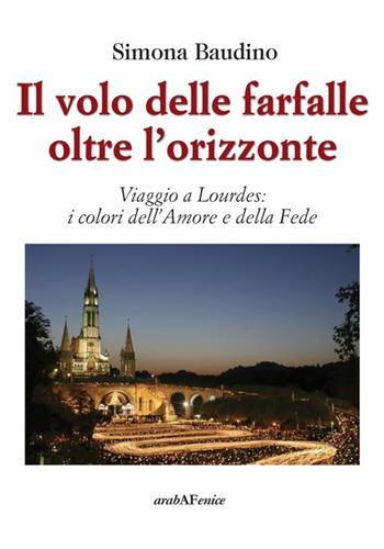 Il volo delle farfalle oltre l'orizzonte. Viaggio a Lourdes: i colori dell'amore e della fede - Simona Baudino - Libro Araba Fenice 2014, Domani. Alla scoperta di nuovi autori | Libraccio.it