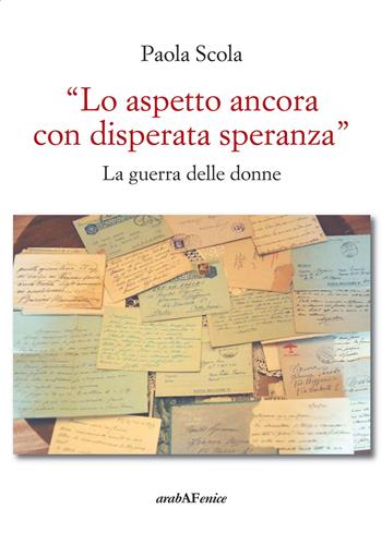 «Lo aspetto ancora con disperata speranza». La guerra delle donne - Paola Scola - Libro Araba Fenice 2017 | Libraccio.it