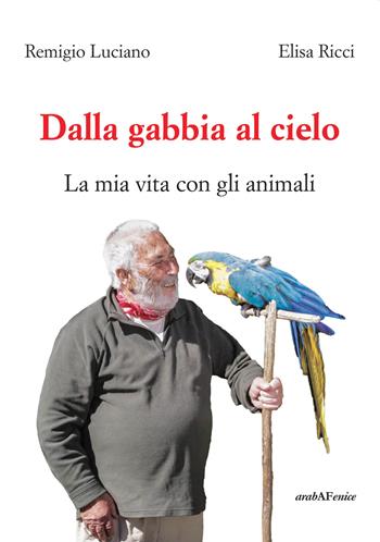 Dalla gabbia al cielo. La mia vita con gli animali - Elisa Ricci, Remigio Luciano - Libro Araba Fenice 2018 | Libraccio.it