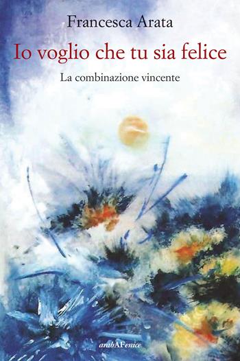 Io voglio che tu sia felice. La combinazione vincente - Francesca Arata - Libro Araba Fenice 2019 | Libraccio.it
