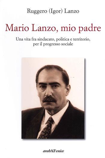 Mario Lanzo, mio padre. Una vita fra sindacato, politica e territorio, per il progresso sociale - Ruggero Igor Lanzo - Libro Araba Fenice 2021 | Libraccio.it