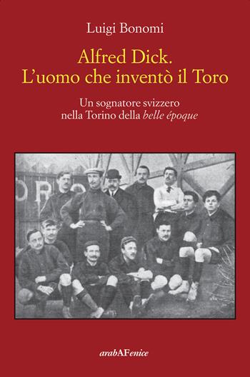 Alfred Dick. L'uomo che inventò il Toro. Un sognatore svizzero nella Torino della Belle époque - Luigi Bonomi - Libro Araba Fenice 2023 | Libraccio.it