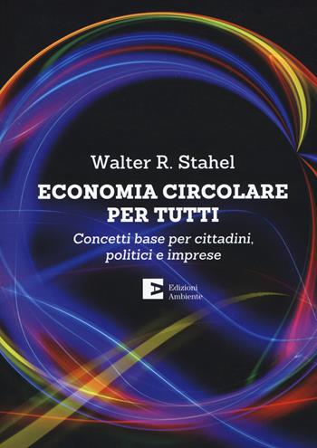 Economia circolare per tutti. Concetti base per cittadini, politici e imprese - Walter R. Stahel - Libro Edizioni Ambiente 2019 | Libraccio.it