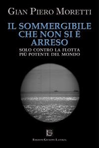 Il sommergibile che non si è arreso. Solo contro la flotta più potente del mondo - G. Piero Moretti - Libro Edizioni Giuseppe Laterza 2014 | Libraccio.it